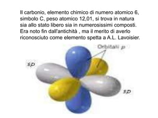 Il carbonio, elemento chimico di numero atomico 6,
simbolo C, peso atomico 12,01, si trova in natura
sia allo stato libero sia in numerosissimi composti.
Era noto fin dall'antichità , ma il merito di averlo
riconosciuto come elemento spetta a A.L. Lavoisier.
 