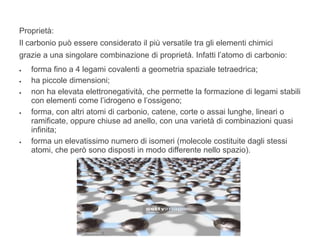 Proprietà:
Il carbonio può essere considerato il più versatile tra gli elementi chimici
grazie a una singolare combinazione di proprietà. Infatti l’atomo di carbonio:
 forma fino a 4 legami covalenti a geometria spaziale tetraedrica;
 ha piccole dimensioni;
 non ha elevata elettronegatività, che permette la formazione di legami stabili
con elementi come l’idrogeno e l’ossigeno;
 forma, con altri atomi di carbonio, catene, corte o assai lunghe, lineari o
ramificate, oppure chiuse ad anello, con una varietà di combinazioni quasi
infinita;
 forma un elevatissimo numero di isomeri (molecole costituite dagli stessi
atomi, che però sono disposti in modo differente nello spazio).
 