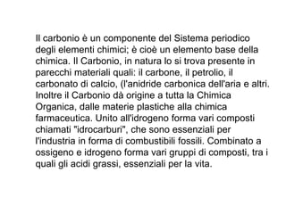 Il carbonio è un componente del Sistema periodico
degli elementi chimici; è cioè un elemento base della
chimica. Il Carbonio, in natura lo si trova presente in
parecchi materiali quali: il carbone, il petrolio, il
carbonato di calcio, (l'anidride carbonica dell'aria e altri.
Inoltre il Carbonio dà origine a tutta la Chimica
Organica, dalle materie plastiche alla chimica
farmaceutica. Unito all'idrogeno forma vari composti
chiamati "idrocarburi", che sono essenziali per
l'industria in forma di combustibili fossili. Combinato a
ossigeno e idrogeno forma vari gruppi di composti, tra i
quali gli acidi grassi, essenziali per la vita.
 