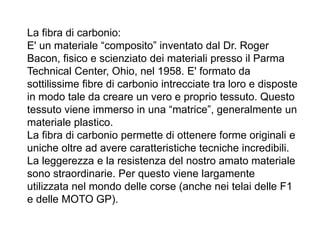 La fibra di carbonio:
E' un materiale “composito” inventato dal Dr. Roger
Bacon, fisico e scienziato dei materiali presso il Parma
Technical Center, Ohio, nel 1958. E' formato da
sottilissime fibre di carbonio intrecciate tra loro e disposte
in modo tale da creare un vero e proprio tessuto. Questo
tessuto viene immerso in una “matrice”, generalmente un
materiale plastico.
La fibra di carbonio permette di ottenere forme originali e
uniche oltre ad avere caratteristiche tecniche incredibili.
La leggerezza e la resistenza del nostro amato materiale
sono straordinarie. Per questo viene largamente
utilizzata nel mondo delle corse (anche nei telai delle F1
e delle MOTO GP).
 