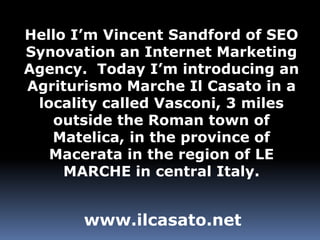 Hello I’m Vincent Sandford of SEO Synovation an Internet Marketing Agency.  Today I’m introducing an Agriturismo Marche Il Casato in a locality called Vasconi, 3 miles outside the Roman town of Matelica, in the province of Macerata in the region of LE MARCHE in central Italy. www.ilcasato.net 