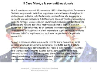Il Caso Marò, e la sovranità nazionale
Non è perciò un caso se il 10 novembre 1975 Italia e Yugoslavia firmano un
Trattato, negoziato in frettolosa segretezza e senza il vero coinvolgimento
dell'opinione pubblica e del Parlamento, per trasferire alla Yugoslavia la
sovranità statuale sulla Zona B del Territorio libero di Trieste, mai costituito
con atto formale. Una cessione di sovranità che riguardava il territorio e la
popolazione italiana dell'Istria; motivata da benefici economici che in
realtà non si sono mai visti; da un contesto internazionale (il non
allineamento di Tito) ormai in via di irreversibile superamento; da un forte
interesse del PCI a imprimere una svolta nei rapporti con la Yugoslavia
comunista.
Se non si ricordano altri esempi, nella recente storia Europea, di simili
cessioni unilaterali di sovranità dello Stato, e se tutto questo è potuto
avvenire senza ampia contestazione nel Paese e in Parlamento - essendo
solo la Destra tenacemente avversa e pressoché sola paladina della
Sovranità italiana sulla Zona B - questo dimostrerebbe come il deficit di
attenzione che oggi lamentiamo in tema di sovranità e di interesse
nazionale abbia radici profonde e lontane.

Intervento di S.E. Ambasciatore Giulio Terzi di Sant’Agata
Brescia – 8 febbraio 2014

10

 