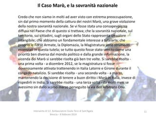 Il Caso Marò, e la sovranità nazionale
Credo che non siamo in molti ad aver visto con estrema preoccupazione,
sin dal primo momento della cattura dei nostri Marò, una grave violazione
della nostra sovranità nazionale. Se vi fosse stata una consapevolezza
diffusa nel Paese che di questo si trattava; che la sovranità nazionale, sul
territorio, sui cittadini, sugli organi dello Stato rappresenta un valore
intangibile; che abbiamo un fondamentale interesse a tutelarla; che
proprio le Forze Armate, la Diplomazia, la Magistratura sono strumenti
essenziali in questa tutela; se tutto questo fosse stato sentito come una
priorità ben diversa dal mondo politico e dalla grande informazione, la
vicenda dei Marò si sarebbe risolta già ben tre volte. Si sarebbe risolta una prima volta - a dicembre 2012, se la magistratura si fosse
doverosamente attivata trattenendo in Italia Latorre e Girone durante il
congedo natalizio. Si sarebbe risolta - una seconda volta - a marzo,
mantenendo la decisione di tenere a buon diritto i Marò in Italia, invece di
rispedirli in India. Si sarebbe risolta - una terza volta - da molti mesi se
avessimo sin dallo scorso marzo perseguito la via dell'Arbitrato Onu.

Intervento di S.E. Ambasciatore Giulio Terzi di Sant’Agata
Brescia – 8 febbraio 2014

11

 