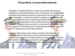 Il Caso Marò, e la sovranità nazionale
Purtroppo, la vicenda Marò non è il solo caso recente nelle forme di
indifferenza, e di sottovalutazione, che si manifestano nei confronti della
sovranità e dell'interesse nazionale. Preoccupa che la sovranità dei nostri
organi di giustizia, e l'interesse nazionale a eseguire sentenze definitive
contro pericolosi terroristi, sia dimenticata quando lasciamo Cesare Battisti
prosperare tranquillamente al clima di Rio de Janeiro. Non c’è più nessuno
a tutelare i famigliari delle sue vittime, la memoria di Torreggiani e degli
altri caduti? E’ dimenticato anche il senso della più elementare giustizia?
Anche in questo caso, perchè tanto silenzio?

La politica estera deve essere realista e al tempo stesso guidata da
essenziali valori di riferimento. La tutela della sovranità dello Stato
rappresenta certamente un ambito di piena convergenza tra la realistica
affermazione dell’interesse nazionale (in primis, la vita, il benessere e la
sicurezza degli italiani) e i valori insiti nella nostra storia unitaria.

Intervento di S.E. Ambasciatore Giulio Terzi di Sant’Agata
Brescia – 8 febbraio 2014

12

 