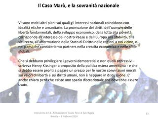 Il Caso Marò, e la sovranità nazionale
Vi sono molti altri piani sui quali gli interessi nazionali coincidono con
idealità etiche e umanitarie. La promozione dei diritti dell'uomo e delle
libertà fondamentali, dello sviluppo economico, della lotta alla povertà
corrisponde all'interesse del nostro Paese e dell'Europa alla stabilità, alla
sicurezza, all'affermazione dello Stato di Diritto nelle regioni a noi vicine, o
nei paesi che consideriamo partners nella crescita economica e nelle sfide
globali.
Che si debbano privilegiare i governi democratici e non quelli repressivi scriveva Henry Kissinger a proposito della politica estera americana - e che
si debba essere pronti a pagare un prezzo per le nostre convinzioni morali
sui valori di libertà e sui diritti umani, non è neppure in discussione. E’
anche chiaro però che esiste uno spazio discrezionale che dovrebbe essere
usato.

Intervento di S.E. Ambasciatore Giulio Terzi di Sant’Agata
Brescia – 8 febbraio 2014

13

 