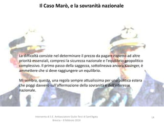 Il Caso Marò, e la sovranità nazionale

La difficoltà consiste nel determinare il prezzo da pagare rispetto ad altre
priorità essenziali, compresi la sicurezza nazionale e l'equilibrio geopolitico
complessivo. Il primo passo della saggezza, sottolineava ancora Kissinger, è
ammettere che si deve raggiungere un equilibrio.
Mi sembra, questa, una regola sempre attualissima per una politica estera
che poggi davvero sull'affermazione della sovranità e dell'interesse
nazionale.

Intervento di S.E. Ambasciatore Giulio Terzi di Sant’Agata
Brescia – 8 febbraio 2014

14

 
