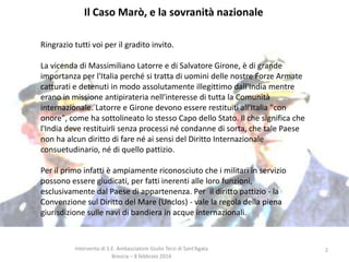 Il Caso Marò, e la sovranità nazionale
Ringrazio tutti voi per il gradito invito.
La vicenda di Massimiliano Latorre e di Salvatore Girone, è di grande
importanza per l'Italia perché si tratta di uomini delle nostre Forze Armate
catturati e detenuti in modo assolutamente illegittimo dall'India mentre
erano in missione antipirateria nell'interesse di tutta la Comunità
internazionale. Latorre e Girone devono essere restituiti all'Italia "con
onore", come ha sottolineato lo stesso Capo dello Stato. Il che significa che
l'India deve restituirli senza processi né condanne di sorta, che tale Paese
non ha alcun diritto di fare né ai sensi del Diritto Internazionale
consuetudinario, né di quello pattizio.

Per il primo infatti è ampiamente riconosciuto che i militari in servizio
possono essere giudicati, per fatti inerenti alle loro funzioni,
esclusivamente dal Paese di appartenenza. Per il diritto pattizio - la
Convenzione sul Diritto del Mare (Unclos) - vale la regola della piena
giurisdizione sulle navi di bandiera in acque internazionali.

Intervento di S.E. Ambasciatore Giulio Terzi di Sant’Agata
Brescia – 8 febbraio 2014

2

 