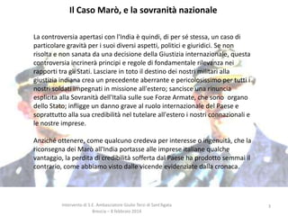 Il Caso Marò, e la sovranità nazionale
La controversia apertasi con l'India è quindi, di per sé stessa, un caso di
particolare gravità per i suoi diversi aspetti, politici e giuridici. Se non
risolta e non sanata da una decisione della Giustizia internazionale, questa
controversia incrinerà principi e regole di fondamentale rilevanza nei
rapporti tra gli Stati. Lasciare in toto il destino dei nostri militari alla
giustizia indiana crea un precedente aberrante e pericolosissimo per tutti i
nostri soldati impegnati in missione all'estero; sancisce una rinuncia
esplicita alla Sovranità dell'Italia sulle sue Forze Armate, che sono organo
dello Stato; infligge un danno grave al ruolo internazionale del Paese e
soprattutto alla sua credibilità nel tutelare all'estero i nostri connazionali e
le nostre imprese.

Anziché ottenere, come qualcuno credeva per interesse o ingenuità, che la
riconsegna dei Marò all'India portasse alle imprese italiane qualche
vantaggio, la perdita di credibilità sofferta dal Paese ha prodotto semmai il
contrario, come abbiamo visto dalle vicende evidenziate dalla cronaca.

Intervento di S.E. Ambasciatore Giulio Terzi di Sant’Agata
Brescia – 8 febbraio 2014

3

 
