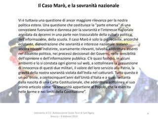 Il Caso Marò, e la sovranità nazionale
Vi è tuttavia una questione di ancor maggiore rilevanza per la nostra
politica estera. Una questione che costituisce la "parte emersa" di una
concezione fuorviante e dannosa per la sovranità e l'interesse nazionale
annidata da decenni in una parte non trascurabile della cultura politica,
dell'informazione, della scuola. Il caso Marò è solo la più recente, ancorché
eclatante, dimostrazione che sovranità e interesse nazionale restano
ancora nozioni indistinte, scarsamente rilevanti, talvolta addirittura assenti
nel dibattito politico, nei processi decisionali dei Governi, nelle sensibilità
dell'opinione e dell'informazione pubblica. C’è quasi fastidio, in alcuni
ambienti e lo si constata ogni giorno sul web, a sottolineare la presunzione
di innocenza di questi due militari, il valore del loro servizio alla Patria, la
gravità della nostra sovranità violata dall'India nel catturarli. Tutto questo è
un po’ triste, a centocinquant’anni dall'Unità d'Italia e a quasi settanta
dalla nascita di una Carta Costituzionale, che addirittura sottolinea al suo
primo articolo come “la sovranità appartiene al Popolo, che la esercita
nelle forme e nei limiti della Costituzione”.

Intervento di S.E. Ambasciatore Giulio Terzi di Sant’Agata
Brescia – 8 febbraio 2014

4

 