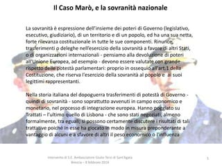 Il Caso Marò, e la sovranità nazionale
La sovranità è espressione dell’insieme dei poteri di Governo (legislativo,
esecutivo, giudiziario), di un territorio e di un popolo, ed ha una sua netta,
forte rilevanza costituzionale in tutte le sue componenti. Rinunce,
trasferimenti o deleghe nell’esercizio della sovranità a favore di altri Stati,
o di organizzazioni internazionali - pensiamo alla devoluzione di poteri
all'Unione Europea, ad esempio - devono essere valutate con grande
rispetto delle potestà parlamentari: proprio in ossequio all'art.1 della
Costituzione, che riserva l'esercizio della sovranità al popolo e ai suoi
legittimi rappresentanti.
Nella storia italiana del dopoguerra trasferimenti di potestà di Governo quindi di sovranità - sono soprattutto avvenuti in campo economico e
monetario, nel processo di integrazione europea. Hanno poggiato su
Trattati – l’ultimo quello di Lisbona - che sono stati negoziati, almeno
formalmente, tra eguali; si possono certamente discutere i risultati di tali
trattative poiché in esse ha giocato in modo in misura preponderante a
vantaggio di alcuni e a sfavore di altri il peso economico o l'influenza

Intervento di S.E. Ambasciatore Giulio Terzi di Sant’Agata
Brescia – 8 febbraio 2014

5

 