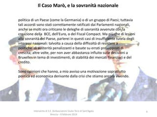 Il Caso Marò, e la sovranità nazionale
politica di un Paese (come la Germania) o di un gruppo di Paesi; tuttavia
tali accordi sono stati correttamente ratificati dai Parlamenti nazionali,
anche se molti ora criticano le deleghe di sovranità avvenute con la
creazione della BCE, dell'Euro, o del Fiscal Compact. Ma più che di lesioni
alla sovranità del Paese, parlerei in questi casi di insufficiente tutela degli
interessi nazionali: talvolta a causa della difficoltà di resistere a
politiche di austerità penalizzanti e basate su errati presupposti di
crescita; altre volte, per non aver abbastanza influito sulle decisioni a
Bruxelles in tema di investimenti, di stabilità dei mercati finanziari e del
credito.
Sono opinioni che hanno, a mio avviso una motivazione soprattutto
politica ed economica derivante dalla crisi che stiamo ancora vivendo.

Intervento di S.E. Ambasciatore Giulio Terzi di Sant’Agata
Brescia – 8 febbraio 2014

6

 