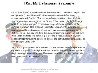Il Caso Marò, e la sovranità nazionale
Più difficile è però sostenere che ci siano stati nel processo di integrazione
europea dei “trattati ineguali”, almeno nella celebre definizione
giusnaturalista di Grozio: “Trattati eguali sono quelli in cui le condizioni
sono ugualmente vantaggiose per l’una e l’altra parte... facile definire un
trattato ineguale, che può comportare pregiudizi alla sovranità della
potenza inferiore”. Una teoria del Seicento, ampiamente superata dal
positivismo ottocentesco, ma riemersa in epoca contemporanea con la
distinzione tra due aspetti della diseguaglianza: l’imposizione di obblighi
dallo Stato più forte alla potenza più debole; o l’assunzione di impegni
senza corrispettivo. Sono queste le ipotesi che configurerebbero lesioni di
sovranità per uno Stato.

Verso l'Europa abbiamo contribuito a trasferimenti di sovranità paralleli ed
equivalenti a quelli fatti dagli altri Paesi membri. Anche dove ora sentiamo
degli svantaggi, sarebbe arduo affermare che abbiamo subito lesioni alla
nostra sovranità per mano altrui.

Intervento di S.E. Ambasciatore Giulio Terzi di Sant’Agata
Brescia – 8 febbraio 2014

7

 