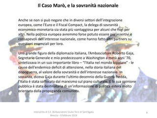 Il Caso Marò, e la sovranità nazionale
Anche se non si può negare che in diversi settori dell’integrazione
europea, come l'Euro e il Fiscal Compact, la delega di sovranità
economico-monetaria sia stata più vantaggiosa per alcuni che non per
altri. Nella politica europea avremmo forse potuto essere più assertivi e
consapevoli dell'interesse nazionale, come hanno fatto altri partners su
questioni essenziali per loro.
Una grande figura della diplomazia italiana, l’Ambasciatore Roberto Gaja,
Segretario Generale e mio predecessore a Washington a metà anni '70,
sintetizzava in un suo importante libro – “l'Italia nel mondo bipolare” - le
cause dell'endemico deficit di attenzione, nella storia italiana del
dopoguerra, al valore della sovranità e dell'interesse nazionale. In
sostanza, diceva Gaja durante l'ultimo decennio della Guerra fredda,
l'Italia è stata soffocata dal marxismo sul piano culturale. E la sua opinione
pubblica è stata destinataria di un’informazione di politica estera molto
orientata dalla propaganda comunista.

Intervento di S.E. Ambasciatore Giulio Terzi di Sant’Agata
Brescia – 8 febbraio 2014

8

 