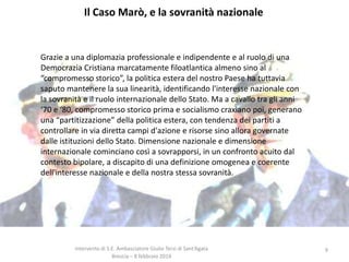 Il Caso Marò, e la sovranità nazionale

Grazie a una diplomazia professionale e indipendente e al ruolo di una
Democrazia Cristiana marcatamente filoatlantica almeno sino al
“compromesso storico”, la politica estera del nostro Paese ha tuttavia
saputo mantenere la sua linearità, identificando l'interesse nazionale con
la sovranità e il ruolo internazionale dello Stato. Ma a cavallo tra gli anni
‘70 e ‘80, compromesso storico prima e socialismo craxiano poi, generano
una “partitizzazione” della politica estera, con tendenza dei partiti a
controllare in via diretta campi d'azione e risorse sino allora governate
dalle istituzioni dello Stato. Dimensione nazionale e dimensione
internazionale cominciano così a sovrapporsi, in un confronto acuito dal
contesto bipolare, a discapito di una definizione omogenea e coerente
dell'interesse nazionale e della nostra stessa sovranità.

Intervento di S.E. Ambasciatore Giulio Terzi di Sant’Agata
Brescia – 8 febbraio 2014

9

 