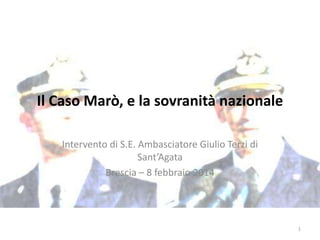 Il Caso Marò, e la sovranità nazionale
Intervento di S.E. Ambasciatore Giulio Terzi di
Sant’Agata
Brescia – 8 febbraio 2014

1

 