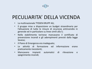 PECULIARITA’ DELLA VICENDA
•   La multinazionale TYSSEN KRUPP AG;
•   Il gruppo mise a disposizione un budget straordinario per
    l’attuazione di tutte le misure di sicurezza antincendio in
    generale ed in particolare su linee simili alla 5;
•   Nello stabilimento torinese mancavano il certificato di
    prevenzione incendi e gli adempimenti previsti dalla legge
    Seveso;
•   Il Piano di Emergenza era inadeguato;
•   Le attività di formazione ed informazione erano
    praticamente inesistenti;
•   Mancavano impianti automatici di rilevazione e
    spegnimento incendi;
 