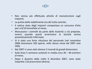 • Non veniva più effettuata attività di manutenzione sugli
  impianti;
• La pulizia dello stabilimento era del tutto carente;
• Il cattivo stato degli impianti comportava un consumo d’olio
  pari a 8/10 tonnellate al mese;
• Mancavano i controlli da parte delle Autorità a ciò preposte,
  ovvero quando questi avvenivano la Società veniva
  preventivamente informata;
• Vi è stata una forte riduzione del personale (nel novembre
  2006 lavoravano 320 operai, nello stesso mese del 2007 solo
  160);
• Nel 2007 vi sono stati almeno 3 incendi di grandi dimensioni;
• Sulla linea 5 venivano sostituiti in media circa 30 – 40 estintori
  al mese;
• Dopo il disastro della notte 6 dicembre 2007, sono state
  impartite 116 prescrizioni diverse.
 