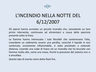 L’INCENDIO NELLA NOTTE DEL
              6/12/2007
Gli operai hanno avvistato un piccolo incendio che, nonostante un loro
primo intervento, continuava ad alimentarsi a causa della sporcizia
presente sotto la linea.
Le fiamme hanno interessato i tubi flessibili che contenevano l’olio,
creandone un cedimento ovvero una perdita, cosicché il liquido in essi
contenuto, ovviamente infiammabile, è stato proiettato a notevole
distanza, creando una nube di fuoco ed un incendio che ha bruciato con
fiamme molto alte, come una mano, finché la pressione del sistema non si
è annullata.
Questo tipo di evento viene detto flash fire.
 