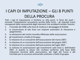 I CAPI DI IMPUTAZIONE – GLI 8 PUNTI
           DELLA PROCURA
Tutti i capi di imputazione si fondano su otto punti, in forza dei quali –
secondo l’impostazione accusatoria accolta dalla Corte – gli imputati erano
consapevoli della necessarietà degli interventi che avrebbero evitato l’evento:
1. l’incendio del 2006 sulla linea di ricottura e decapaggio di Krefeld;
2. la ricostruzione di tale linea con impianti automatici di rilevazione e
     spegnimento;
3. la valutazione del rischio incendio effettuato dalle assicurazioni;
4. gli investimenti a livello di Gruppo;
5. la relazione di un consulente dell’assicurazione del marzo 2007;
6. la relazione di un consulente dell’assicurazione del giugno 2007;
7. la relazione di un consulente dell’assicurazione del luglio 2007;
8. la richiesta di autorizzazione agli investimenti sulla linea 5, dell’ottobre
     2007, in quanto la stessa non risultava conforme sulla base delle
     indicazioni tecniche delle assicurazioni, dei Vigili del Fuoco e del
     Comitato per la sicurezza antincendio costituito a livello di gruppo.
 