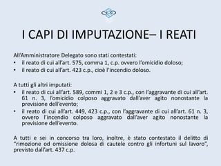 I CAPI DI IMPUTAZIONE– I REATI
All’Amministratore Delegato sono stati contestati:
• il reato di cui all’art. 575, comma 1, c.p. ovvero l’omicidio doloso;
• il reato di cui all’art. 423 c.p., cioè l’incendio doloso.

A tutti gli altri imputati:
• il reato di cui all’art. 589, commi 1, 2 e 3 c.p., con l’aggravante di cui all’art.
   61 n. 3, l’omicidio colposo aggravato dall’aver agito nonostante la
   previsione dell’evento;
• il reato di cui all’art. 449, 423 c.p., con l’aggravante di cui all’art. 61 n. 3,
   ovvero l’incendio colposo aggravato dall’aver agito nonostante la
   previsione dell’evento.

A tutti e sei in concorso tra loro, inoltre, è stato contestato il delitto di
“rimozione od omissione dolosa di cautele contro gli infortuni sul lavoro”,
previsto dall’art. 437 c.p.
 