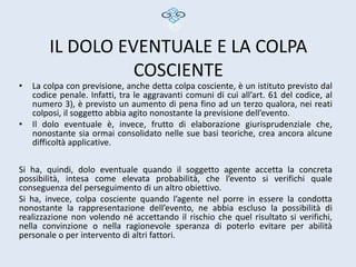 IL DOLO EVENTUALE E LA COLPA
                  COSCIENTE
•   La colpa con previsione, anche detta colpa cosciente, è un istituto previsto dal
    codice penale. Infatti, tra le aggravanti comuni di cui all’art. 61 del codice, al
    numero 3), è previsto un aumento di pena fino ad un terzo qualora, nei reati
    colposi, il soggetto abbia agito nonostante la previsione dell’evento.
•   Il dolo eventuale è, invece, frutto di elaborazione giurisprudenziale che,
    nonostante sia ormai consolidato nelle sue basi teoriche, crea ancora alcune
    difficoltà applicative.

Si ha, quindi, dolo eventuale quando il soggetto agente accetta la concreta
possibilità, intesa come elevata probabilità, che l’evento si verifichi quale
conseguenza del perseguimento di un altro obiettivo.
Si ha, invece, colpa cosciente quando l’agente nel porre in essere la condotta
nonostante la rappresentazione dell’evento, ne abbia escluso la possibilità di
realizzazione non volendo né accettando il rischio che quel risultato si verifichi,
nella convinzione o nella ragionevole speranza di poterlo evitare per abilità
personale o per intervento di altri fattori.
 