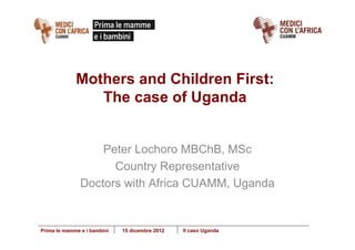 Mothers and Children First:
                The case of Uganda


                   Peter Lochoro MBChB, MSc
                     Country Representative
               Doctors with Africa CUAMM, Uganda


Prima le mamme e i bambini   15 dicembre 2012   II caso Uganda
 
