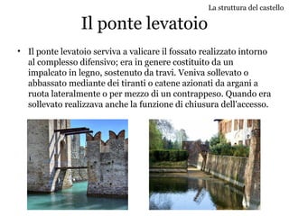 Il ponte levatoio
• Il ponte levatoio serviva a valicare il fossato realizzato intorno
al complesso difensivo; era in genere costituito da un
impalcato in legno, sostenuto da travi. Veniva sollevato o
abbassato mediante dei tiranti o catene azionati da argani a
ruota lateralmente o per mezzo di un contrappeso. Quando era
sollevato realizzava anche la funzione di chiusura dell'accesso.
La struttura del castello
 