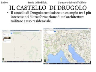 IL CASTELLO DI DRUGOLO
• Il castello di Drugolo costituisce un esempio tra i più
interessanti di trasformazione di un’architettura
militare a uso residenziale.
Indice Storia dell’edificio Caratteristiche dell’edificio
 