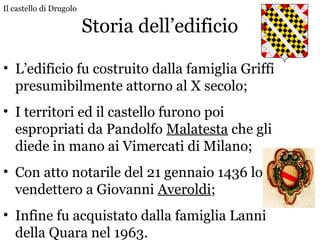 Storia dell’edificio
• L’edificio fu costruito dalla famiglia Griffi
presumibilmente attorno al X secolo;
• I territori ed il castello furono poi
espropriati da Pandolfo Malatesta che gli
diede in mano ai Vimercati di Milano;
• Con atto notarile del 21 gennaio 1436 lo
vendettero a Giovanni Averoldi;
• Infine fu acquistato dalla famiglia Lanni
della Quara nel 1963.
Il castello di Drugolo
 