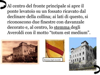 • Al centro del fronte principale si apre il
ponte levatoio su un fossato ricavato dal
declinare della collina; ai lati di questo, si
riconoscono due finestre con davanzale
decorato e, al centro, lo stemma degli
Averoldi con il motto “totum est medium”.
Stemma degli Averoldi
 