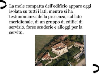 • La mole compatta dell’edificio appare oggi
isolata su tutti i lati, mentre si ha
testimonianza della presenza, sul lato
meridionale, di un gruppo di edifici di
servizio, forse scuderie e alloggi per la
servitù.
 