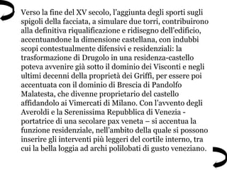• Verso la fine del XV secolo, l’aggiunta degli sporti sugli
spigoli della facciata, a simulare due torri, contribuirono
alla definitiva riqualificazione e ridisegno dell’edificio,
accentuandone la dimensione castellana, con indubbi
scopi contestualmente difensivi e residenziali: la
trasformazione di Drugolo in una residenza-castello
poteva avvenire già sotto il dominio dei Visconti e negli
ultimi decenni della proprietà dei Griffi, per essere poi
accentuata con il dominio di Brescia di Pandolfo
Malatesta, che divenne proprietario del castello
affidandolo ai Vimercati di Milano. Con l’avvento degli
Averoldi e la Serenissima Repubblica di Venezia -
portatrice di una secolare pax veneta – si accentua la
funzione residenziale, nell’ambito della quale si possono
inserire gli interventi più leggeri del cortile interno, tra
cui la bella loggia ad archi polilobati di gusto veneziano.
 