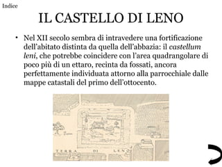 IL CASTELLO DI LENO
• Nel XII secolo sembra di intravedere una fortificazione
dell’abitato distinta da quella dell’abbazia: il castellum
leni, che potrebbe coincidere con l’area quadrangolare di
poco più di un ettaro, recinta da fossati, ancora
perfettamente individuata attorno alla parrocchiale dalle
mappe catastali del primo dell’ottocento.
Indice
 