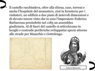 • Il castello racchiudeva, oltre alla chiesa, case, terreni e
anche l’hospitale del monastero, cioè la foresteria per i
visitatori, un edificio a due piani di notevoli dimensioni e
di elevato tenore visto che in esso l’imperatore Federico
Barbarossa presiedette nel 1185 un assemblea
giudiziaria. Al di fuori del castello si articolavano in
borghi e contrade periferiche sviluppatisi specie attorno
alle strade per Manerbio e Gottolengo.
Federico Barbarossa
 