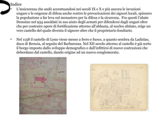 • L’insicurezza che andò accentuandosi nei secoli IX e X e più ancora le invasioni
ungare e le esigenze di difesa anche contro le prevaricazioni dei signori locali, spinsero
la popolazione a far leva sul monastero per la difesa e la sicurezza. Fra questi l’abate
Donnino nel 934 assoldati in suo aiuto degli armati per difendersi dagli ungari oltre
che per costruire opere di fortificazione attorno all’abbazia, al nucleo abitato, erige un
vero castello del quale diventa il signore oltre che il proprietario fondiario.
• Nel 1158 il castello di Leno viene messo a ferro e fuoco, a quanto sembra da Ladislao,
duca di Brescia, al seguito del Barbarossa. Nel XII secolo attorno al castello è già sorto
il borgo imposto dallo sviluppo demografico e dall’infittirsi di nuove costruzioni che
debordano dal castello, dando origine ad un nuovo conglomerato.
Indice
 