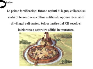 Le prime fortificazioni furono recinti di legno, collocati su
rialzi di terreno o su colline artificiali, oppure recinzioni
di villaggi e di curtes. Solo a partire dal XII secolo si
iniziarono a costruire edifici in muratura.
Indice
 