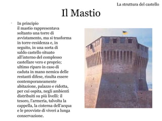 Il Mastio
•
In principio
il mastio rappresentava
soltanto una torre di
avvistamento, ma si trasforma
in torre-residenza e, in
seguito, in una sorta di
saldo castello situato
all’interno del complesso
castellare vero e proprio;
ultimo riparo in caso di
caduta in mano nemica delle
restanti difese, risulta essere
contemporaneamente
abitazione, palazzo e ridotta,
per cui ospita, negli ambienti
distribuiti su più livelli: il
tesoro, l’armeria, talvolta la
cappella, la cisterna dell’acqua
e le provviste di viveri a lunga
conservazione.
La struttura del castello
 