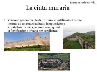 La cinta muraria
• Vengono generalmente dette mura le fortificazioni estese
intorno ad un centro abitato: in opposizione
a castello o fortezza, le mura sono quindi
la fortificazione urbana per eccellenza.
La struttura del castello
 