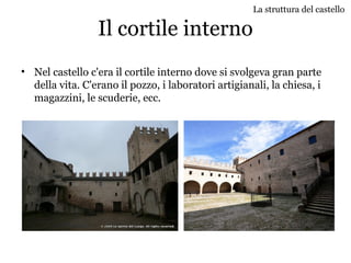 Il cortile interno
• Nel castello c'era il cortile interno dove si svolgeva gran parte
della vita. C'erano il pozzo, i laboratori artigianali, la chiesa, i
magazzini, le scuderie, ecc.
La struttura del castello
 