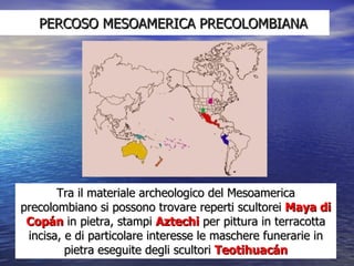 PERCOSO MESOAMERICA PRECOLOMBIANA Tra il materiale archeologico del Mesoamerica precolombiano si possono trovare reperti scultorei  Maya di Copán  in pietra, stampi  Aztechi  per pittura in terracotta incisa, e di particolare interesse le maschere funerarie in pietra eseguite degli scultori  Teotihuacán 