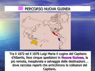 PERCORSO NUOVA GUINEA Tra il 1872 ed il 1878 Luigi Maria il cugino del Capitano d’Albertis, fece cinque spedizioni in  Nuova Guinea , la più remota, inesplorata e selvaggia delle destinazioni…. dove raccolse reperti che arricchirono le collezioni del Capitano. 