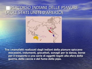 PERCORSO INDIANI DELLE PIANURE DEGLI STATI UNITI D’AMERICA Tra i manufatti realizzati dagli indiani della pianure spiccano mocassini, indumenti, giocattoli, sonagli per la danza, borse per il trasporto e una serie di oggetti legati alla sfera della guerra, della caccia e del fumo della pipa.  