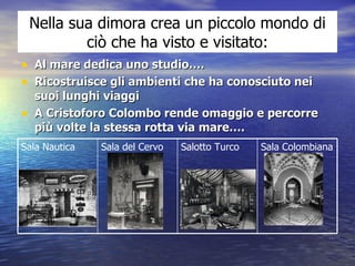 Nella sua dimora crea un piccolo mondo di ciò che ha visto e visitato: Al mare dedica uno studio….  Ricostruisce gli ambienti che ha conosciuto nei suoi lunghi viaggi A Cristoforo Colombo rende omaggio e percorre più volte la stessa rotta via mare…. Sala Colombiana Salotto Turco Sala del Cervo Sala Nautica 