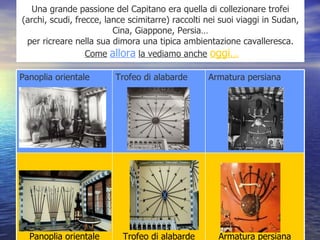 Una grande passione del Capitano era quella di collezionare trofei (archi, scudi, frecce, lance scimitarre) raccolti nei suoi viaggi in Sudan, Cina, Giappone, Persia… per ricreare nella sua dimora una tipica ambientazione cavalleresca.   Come   allora   la vediamo anche   oggi… Armatura persiana Trofeo di alabarde Panoplia orientale Armatura persiana Trofeo di alabarde Panoplia orientale 