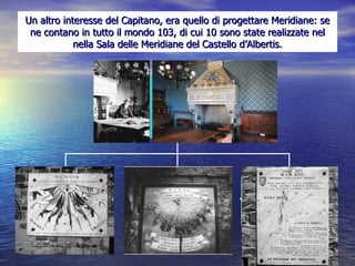 Un altro interesse del Capitano, era quello di progettare Meridiane: se ne contano in tutto il mondo 103, di cui 10 sono state realizzate nel nella Sala delle Meridiane del Castello d’Albertis. Sala delle Meridiane  ieri  e oggi Viribus Unitis 1918 Torre Quadrata Meridiana detta  “ delle Danzatrici”  1921 Meridiana detta  “ La voce dei barbari”  1917 