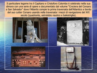 Il particolare legame tra il Capitano e Cristoforo Colombo è celebrato nella sua dimora con una serie di opere e documentato dal volume “Crociera del Corsaro a San Salvador” dove l’Albertis compie la prima traversata dell’Atlantico a bordo del suo cutter Corsaro usando nella traversata i mezzi di navigazione del XVI secolo (quadrante, astrolobio nautico e balestriglia). L'àncora e la catena del Corsaro"   con cui  d'Albertis salpò da  Genova il 3 giugno  1893 per ripetere  l'impresa colombiana Affresco: “La partenza delle caravelle da Palos Sulla Meridiana una frase di  lode: ” Onore e gloria a Cristoforo Colombo nostro concittadino, ore  17,34 - mezzogiorno a "San Salvador",  1892. Una targa posta alla base della statua celebra i versi: Al sol che tramontava sull'infinito mondo Chiedeva Colombo giovinetto ancora  Quali altre terre, quali altri popoli Avrebbe baciato ai suoi primi albori 