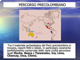 PERCORSO PRECOLOMBIANO Tra il materiale archeologico del Perù precolombino si trovano ,  reperti fittili e tessili, in particolare ceramiche perfettamente conservate delle varie civiltà peruviane quali  Moche ,  Nasca  e  Tiawanaku ,  Ica, Lima, Chancay, Inca, Chimù.  