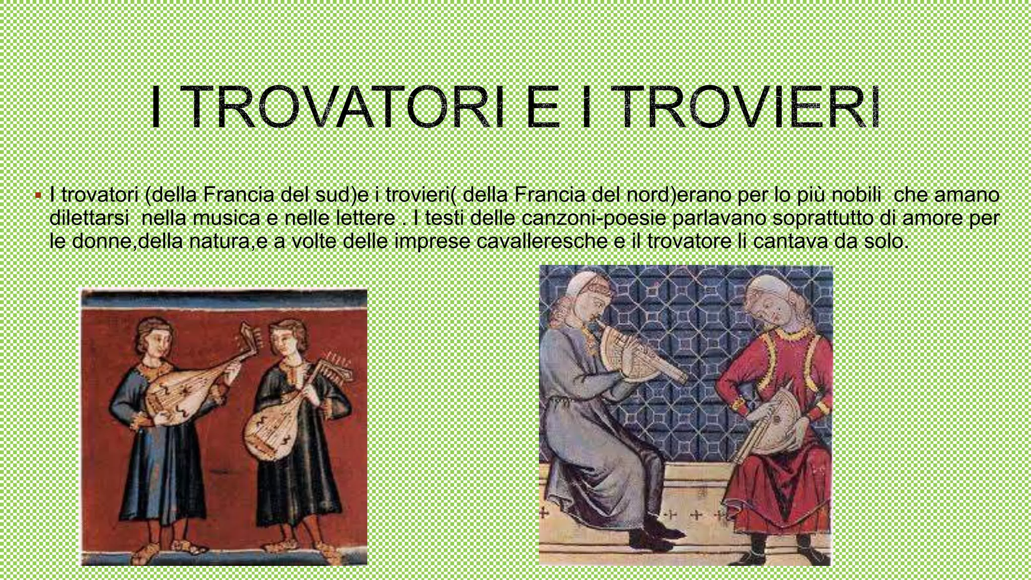  I trovatori (della Francia del sud)e i trovieri( della Francia del nord)erano per lo più nobili che amano
dilettarsi nella musica e nelle lettere . I testi delle canzoni-poesie parlavano soprattutto di amore per
le donne,della natura,e a volte delle imprese cavalleresche e il trovatore li cantava da solo.
 