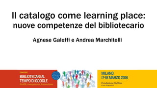 Il catalogo come learning place:
nuove competenze del bibliotecario
Agnese Galeffi e Andrea Marchitelli
 