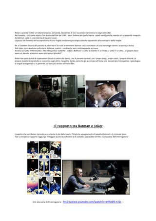 Nolan si prende inoltre un'ulteriore licenza personale, decidendo di non raccontare nemmeno le origini del Joker.
Nel fumetto , così come mostra Tim Burton nel film del 1989 , Joker diviene tale (pelle bianca, capelli verdi) perchè, mentre sta scappando inseguito
da Batman, cade in una cisterna di liquami tossici .
La pazzia nel fumetto deriva soprattutto da una fragile condizione psicologica dovuta soprattutto alla scomparsa della moglie.

Ne Il Cavaliere Oscuro del passato di joker non si sa nulla e nemmeno Batman con i suoi mezzi e le sue tecnologie riesce a scoprire qualcosa.
Solo Joker narra qualcosa sulla storia delle sue cicatrici , cambiando però continuamente versione.
Ancora una volta il riferimento a The Killing Joke è evidente : (Joker a Batman) "A volte lo ricordo in un modo, a volte in un altro...se proprio devo
avere un passato preferisco avere più opzioni possibili ".

Nolan non parla quindi di superuomini (buoni o cattivi che siano) , ma di persone normali ,con i propri pregi,i propri valori, i proprio disturbi ,le
proprie malattie (soprattutto si concentra sugli ultimi 2 aspetti), dando, come ho già accennato all'inizio, una sterzata più introspettiva e psicologica
ai singoli protagonisti e, in generale, un tono più serioso all'intero film.




                                               -Il rapporto tra Batman e Joker

L'aspetto che però Nolan riprende sicuramente di più dalla novel è l'implicita uguaglianza tra il paladino Batman e il criminale Joker.
Tale e complesso rapporto raggiunge il maggior punto di profondità e di contatto ,sopratutto nel film, con la scena dell'interrogatorio :




                     (link alla scena dell'interrogatorio :   http://www.youtube.com/watch?v=eNM1fS-t31s                           )
 